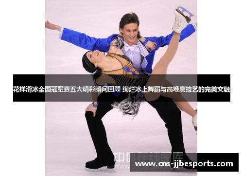 花样滑冰全国冠军赛五大精彩瞬间回顾 绚烂冰上舞蹈与高难度技艺的完美交融
