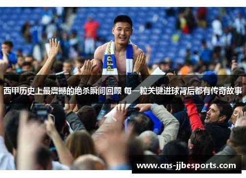 西甲历史上最震撼的绝杀瞬间回顾 每一粒关键进球背后都有传奇故事