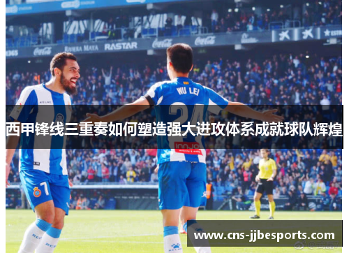 西甲锋线三重奏如何塑造强大进攻体系成就球队辉煌