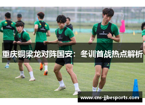 重庆铜梁龙对阵国安：冬训首战热点解析