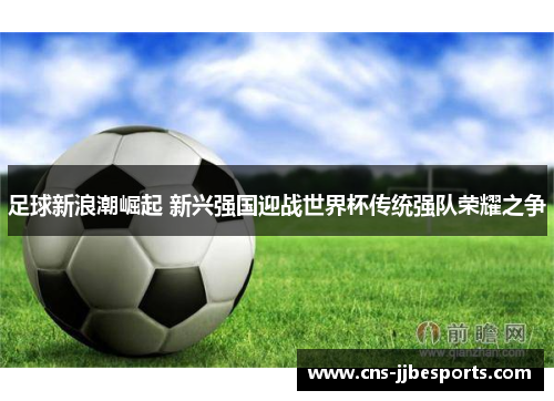 足球新浪潮崛起 新兴强国迎战世界杯传统强队荣耀之争 足球新浪潮崛起 新兴强国迎战世界杯传统强队荣耀之争