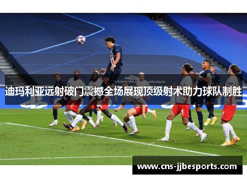 迪玛利亚远射破门震撼全场展现顶级射术助力球队制胜 迪玛利亚远射破门震撼全场展现顶级射术助力球队制胜