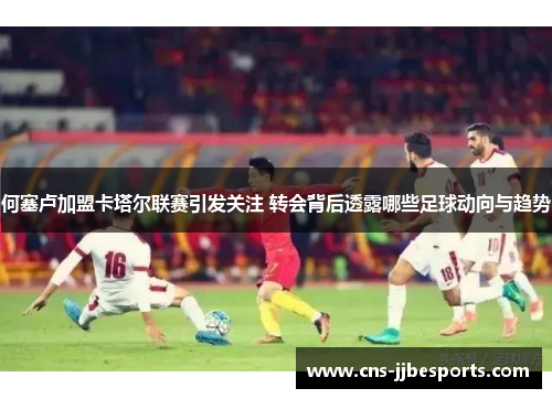 何塞卢加盟卡塔尔联赛引发关注 转会背后透露哪些足球动向与趋势 何塞卢加盟卡塔尔联赛引发关注 转会背后透露哪些足球动向与趋势