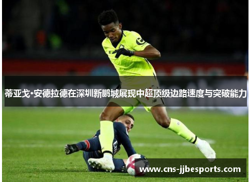 蒂亚戈·安德拉德在深圳新鹏城展现中超顶级边路速度与突破能力